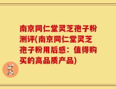 南京同仁堂灵芝孢子粉测评(南京同仁堂灵芝孢子粉用后感：值得购买的高品质产品)