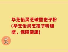 华芝怡灵芝破壁孢子粉(华芝怡灵芝孢子粉破壁，保障健康)