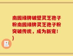 南园绿牌破壁灵芝孢子粉南园绿牌灵芝孢子粉突破传统，成为新宠！)