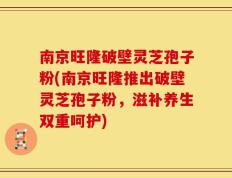南京旺隆破壁灵芝孢子粉(南京旺隆推出破壁灵芝孢子粉，滋补养生双重呵护)