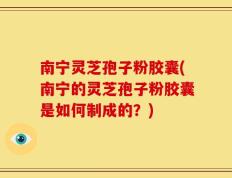 南宁灵芝孢子粉胶囊(南宁的灵芝孢子粉胶囊是如何制成的？)