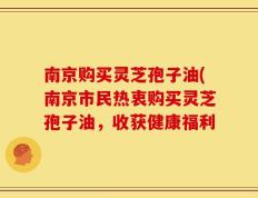 南京购买灵芝孢子油(南京市民热衷购买灵芝孢子油，收获健康福利