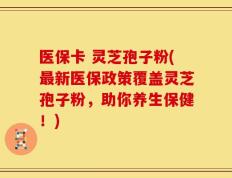 医保卡 灵芝孢子粉(最新医保政策覆盖灵芝孢子粉，助你养生保健！)