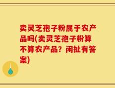 卖灵芝孢子粉属于农产品吗(卖灵芝孢子粉算不算农产品？闲扯有答案)