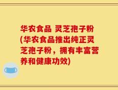 华农食品 灵芝孢子粉(华农食品推出纯正灵芝孢子粉，拥有丰富营养和健康功效)