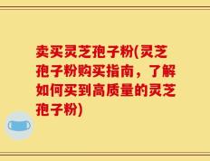 卖买灵芝孢子粉(灵芝孢子粉购买指南，了解如何买到高质量的灵芝孢子粉)