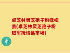卓芝林灵芝孢子粉抚松县(卓芝林灵芝孢子粉进军抚松县市场)