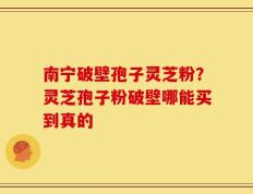 南宁破壁孢子灵芝粉？灵芝孢子粉破壁哪能买到真的