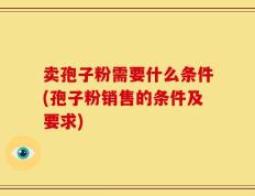卖孢子粉需要什么条件(孢子粉销售的条件及要求)