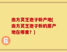 南方灵芝孢子粉产地(南方灵芝孢子粉的原产地在哪里？)