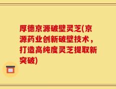 厚德京源破壁灵芝(京源药业创新破壁技术，打造高纯度灵芝提取新突破)