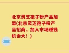 北京灵芝孢子粉产品加盟(北京灵芝孢子粉产品招商，加入市场赚钱机会大！)