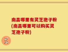 南昌哪里有灵芝孢子粉(南昌哪里可以购买灵芝孢子粉)