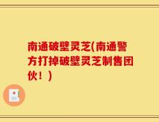 南通破壁灵芝(南通警方打掉破壁灵芝制售团伙！)