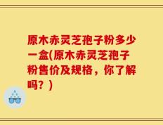 原木赤灵芝孢子粉多少一盒(原木赤灵芝孢子粉售价及规格，你了解吗？)
