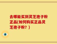 去哪能买到灵芝孢子粉正品(如何购买正品灵芝孢子粉？)