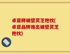 卓亚牌破壁灵芝抱枕(卓亚品牌推出破壁灵芝抱枕)