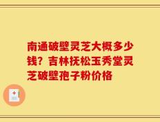 南通破壁灵芝大概多少钱？吉林抚松玉秀堂灵芝破壁孢子粉价格