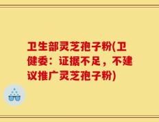 卫生部灵芝孢子粉(卫健委：证据不足，不建议推广灵芝孢子粉)