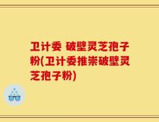 卫计委 破壁灵芝孢子粉(卫计委推崇破壁灵芝孢子粉)