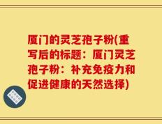 厦门的灵芝孢子粉(重写后的标题：厦门灵芝孢子粉：补充免疫力和促进健康的天然选择)