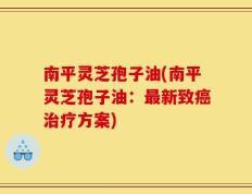 南平灵芝孢子油(南平灵芝孢子油：最新致癌治疗方案)
