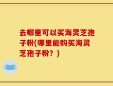 去哪里可以买海灵芝孢子粉(哪里能购买海灵芝孢子粉？)