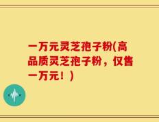 一万元灵芝孢子粉(高品质灵芝孢子粉，仅售一万元！)
