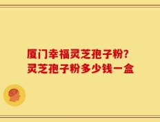 厦门幸福灵芝孢子粉？灵芝孢子粉多少钱一盒