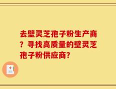 去壁灵芝孢子粉生产商？寻找高质量的壁灵芝孢子粉供应商？