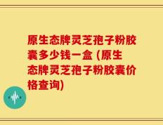 原生态牌灵芝孢子粉胶囊多少钱一盒 (原生态牌灵芝孢子粉胶囊价格查询)