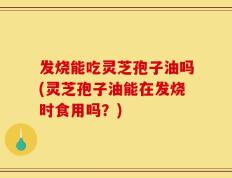 发烧能吃灵芝孢子油吗(灵芝孢子油能在发烧时食用吗？)