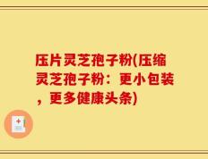 压片灵芝孢子粉(压缩灵芝孢子粉：更小包装，更多健康头条)