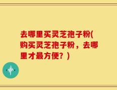 去哪里买灵芝孢子粉(购买灵芝孢子粉，去哪里才最方便？)