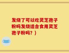 发烧了可以吃灵芝孢子粉吗发烧适合食用灵芝孢子粉吗？)