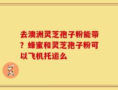 去澳洲灵芝孢子粉能带？蜂蜜和灵芝孢子粉可以飞机托运么