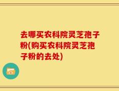 去哪买农科院灵芝孢子粉(购买农科院灵芝孢子粉的去处)