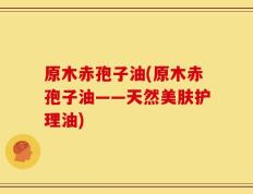 原木赤孢子油(原木赤孢子油——天然美肤护理油)