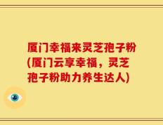 厦门幸福来灵芝孢子粉(厦门云享幸福，灵芝孢子粉助力养生达人)