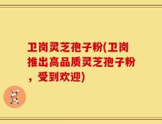 卫岗灵芝孢子粉(卫岗推出高品质灵芝孢子粉，受到欢迎)