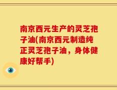 南京西元生产的灵芝孢子油(南京西元制造纯正灵芝孢子油，身体健康好帮手)