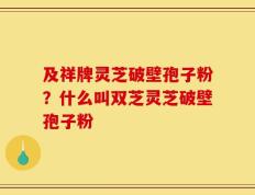 及祥牌灵芝破壁孢子粉？什么叫双芝灵芝破壁孢子粉