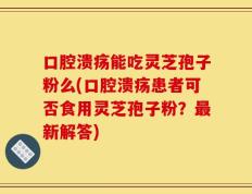 口腔溃疡能吃灵芝孢子粉么(口腔溃疡患者可否食用灵芝孢子粉？最新解答)