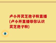 卢小开灵芝孢子粉直播(卢小开直播带你认识灵芝孢子粉)