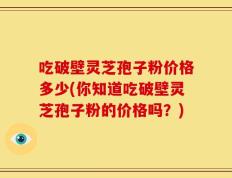 吃破壁灵芝孢子粉价格多少(你知道吃破壁灵芝孢子粉的价格吗？)