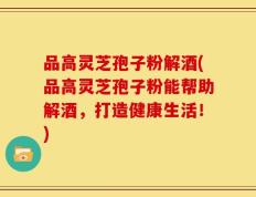 品高灵芝孢子粉解酒(品高灵芝孢子粉能帮助解酒，打造健康生活！)