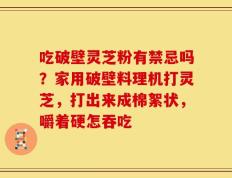 吃破壁灵芝粉有禁忌吗？家用破壁料理机打灵芝，打出来成棉絮状，嚼着硬怎吞吃