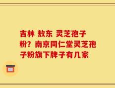 吉林 敖东 灵芝孢子粉？南京同仁堂灵芝孢子粉旗下牌子有几家