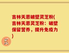 吉林天恩破壁灵芝粉(吉林天恩灵芝粉：破壁保留营养，提升免疫力)