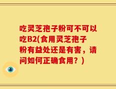 吃灵芝孢子粉可不可以吃B2(食用灵芝孢子粉有益处还是有害，请问如何正确食用？)